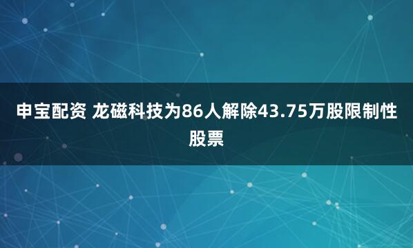 申宝配资 龙磁科技为86人解除43.75万股限制性股票