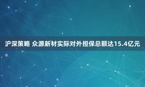 沪深策略 众源新材实际对外担保总额达15.4亿元