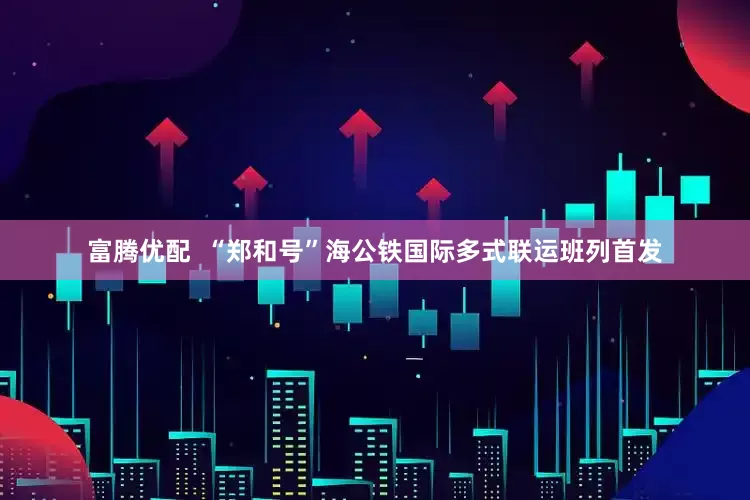 富腾优配  “郑和号”海公铁国际多式联运班列首发