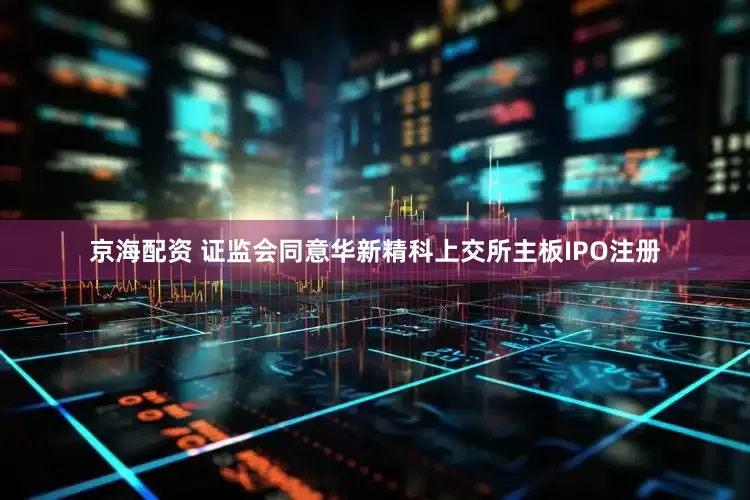 京海配资 证监会同意华新精科上交所主板IPO注册