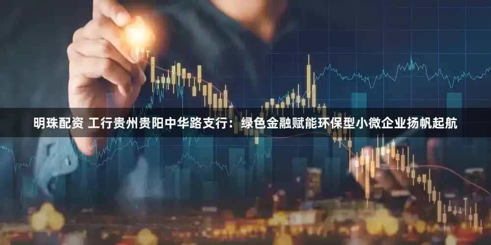 明珠配资 工行贵州贵阳中华路支行：绿色金融赋能环保型小微企业扬帆起航
