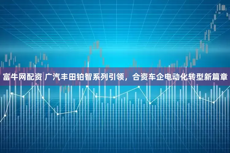 富牛网配资 广汽丰田铂智系列引领，合资车企电动化转型新篇章