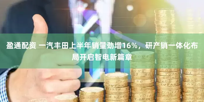 盈通配资 一汽丰田上半年销量劲增16%，研产销一体化布局开启智电新篇章
