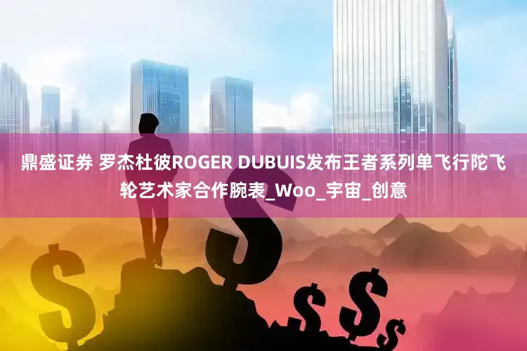 鼎盛证券 罗杰杜彼ROGER DUBUIS发布王者系列单飞行陀飞轮艺术家合作腕表_Woo_宇宙_创意