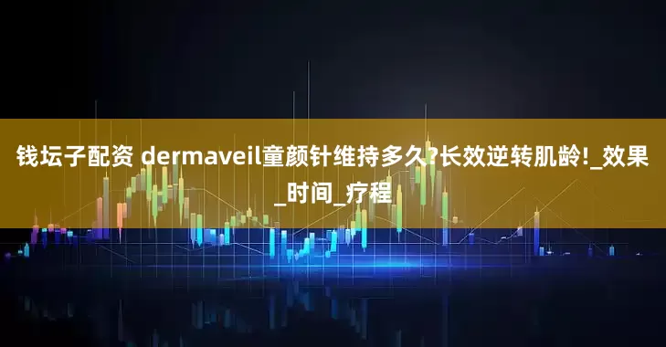 钱坛子配资 dermaveil童颜针维持多久?长效逆转肌龄!_效果_时间_疗程