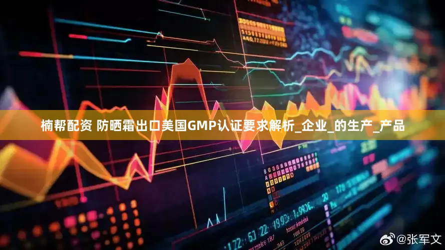 楠帮配资 防晒霜出口美国GMP认证要求解析_企业_的生产_产品