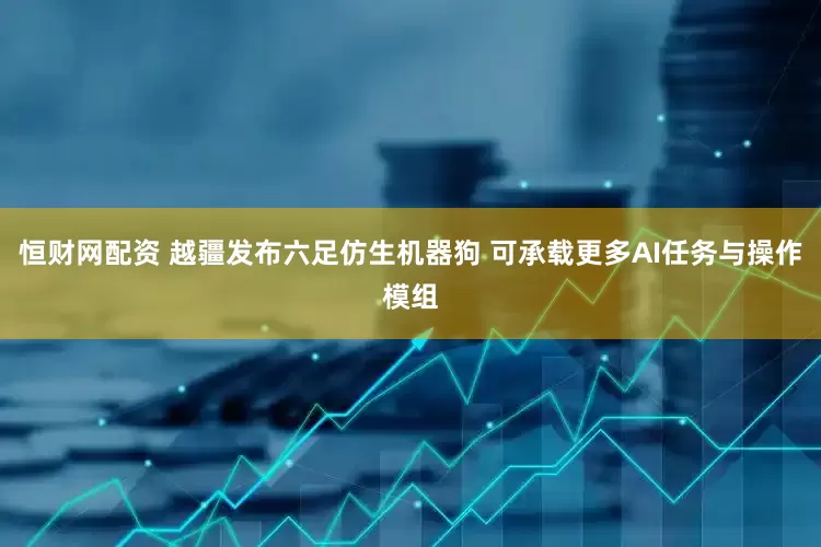 恒财网配资 越疆发布六足仿生机器狗 可承载更多AI任务与操作模组