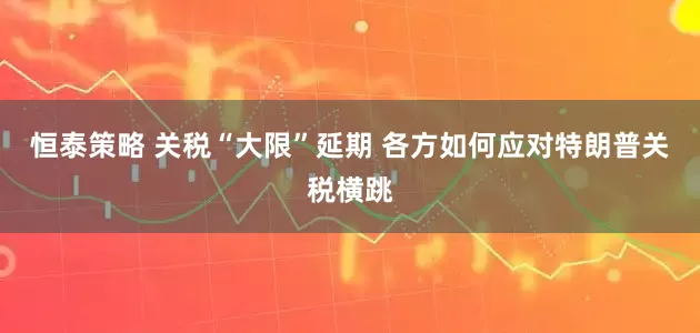 恒泰策略 关税“大限”延期 各方如何应对特朗普关税横跳