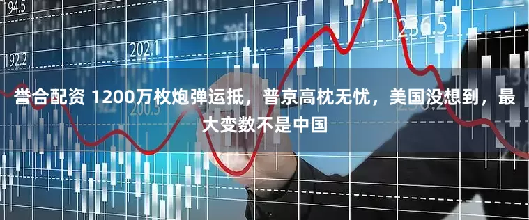 誉合配资 1200万枚炮弹运抵，普京高枕无忧，美国没想到，最大变数不是中国