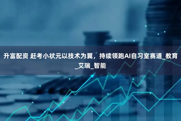 升富配资 赶考小状元以技术为翼，持续领跑AI自习室赛道_教育_艾瑞_智能