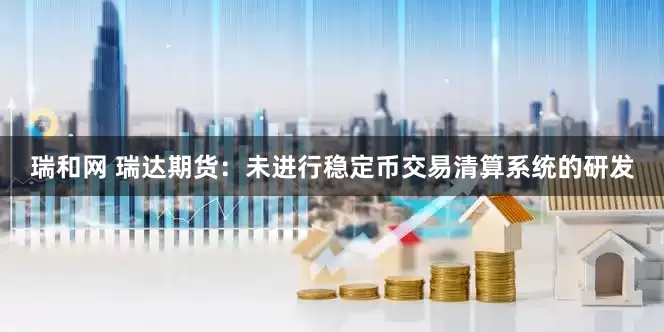 瑞和网 瑞达期货：未进行稳定币交易清算系统的研发
