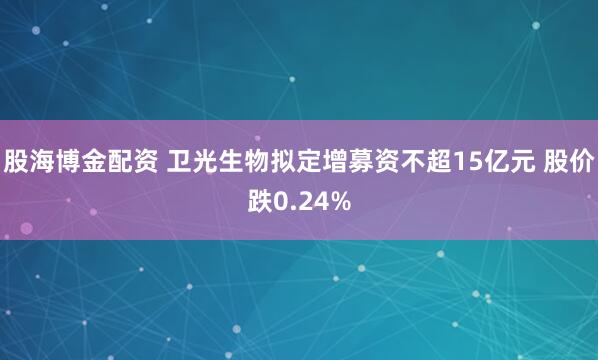 股海博金配资 卫光生物拟定增募资不超15亿元 股价跌0.24%