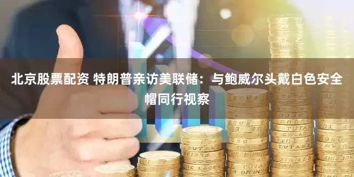 北京股票配资 特朗普亲访美联储：与鲍威尔头戴白色安全帽同行视察