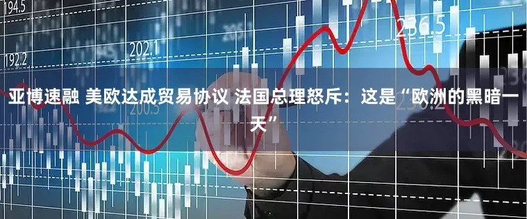 亚博速融 美欧达成贸易协议 法国总理怒斥：这是“欧洲的黑暗一天”