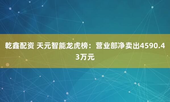 乾鑫配资 天元智能龙虎榜：营业部净卖出4590.43万元