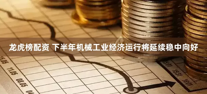 龙虎榜配资 下半年机械工业经济运行将延续稳中向好