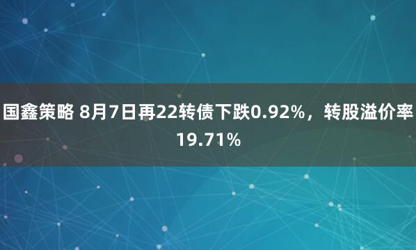 国鑫策略 8月7日再22转债下跌0.92%，转股溢价率19.71%
