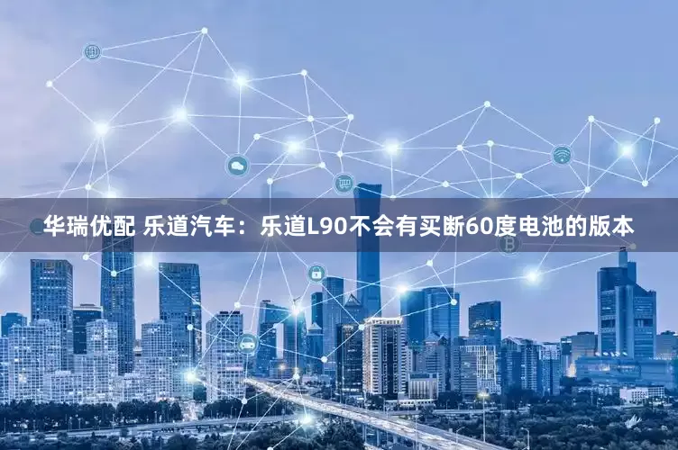 华瑞优配 乐道汽车：乐道L90不会有买断60度电池的版本