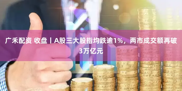 广禾配资 收盘丨A股三大股指均跌逾1%，两市成交额再破3万亿元