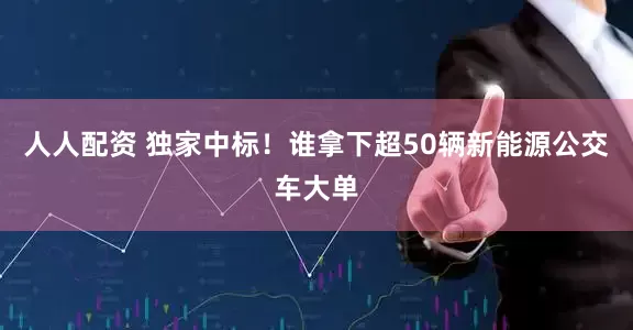 人人配资 独家中标!谁拿下超50辆新能源公交车大单