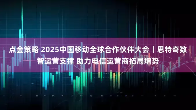 点金策略 2025中国移动全球合作伙伴大会丨思特奇数智运营支撑 助力电信运营商拓局增势