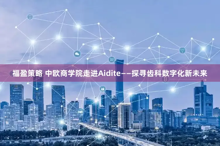 福盈策略 中欧商学院走进Aidite——探寻齿科数字化新未来
