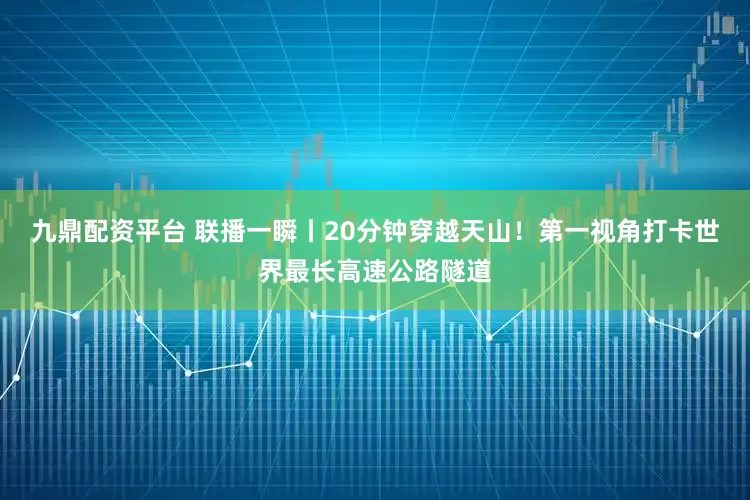 九鼎配资平台 联播一瞬丨20分钟穿越天山！第一视角打卡世界最长高速公路隧道