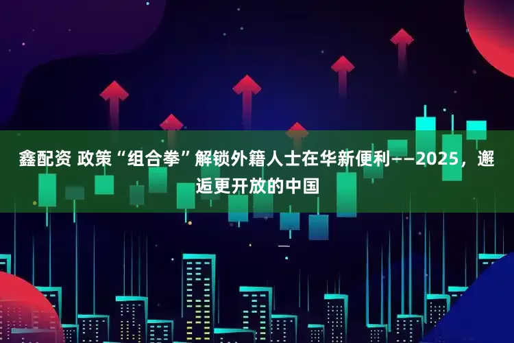 鑫配资 政策“组合拳”解锁外籍人士在华新便利——2025,邂逅更开放的中国