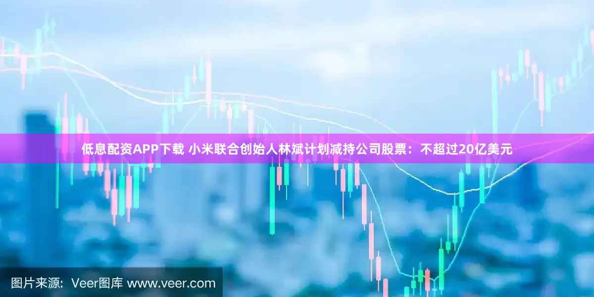 低息配资APP下载 小米联合创始人林斌计划减持公司股票：不超过20亿美元