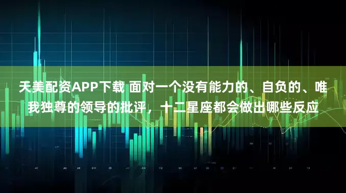 天美配资APP下载 面对一个没有能力的、自负的、唯我独尊的领导的批评，十二星座都会做出哪些反应