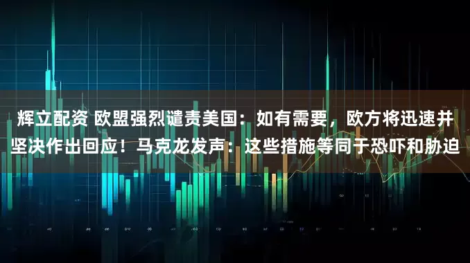 辉立配资 欧盟强烈谴责美国:如有需要,欧方将迅速并坚决作出回应!马克龙发声:这些措施等同于恐吓和胁迫