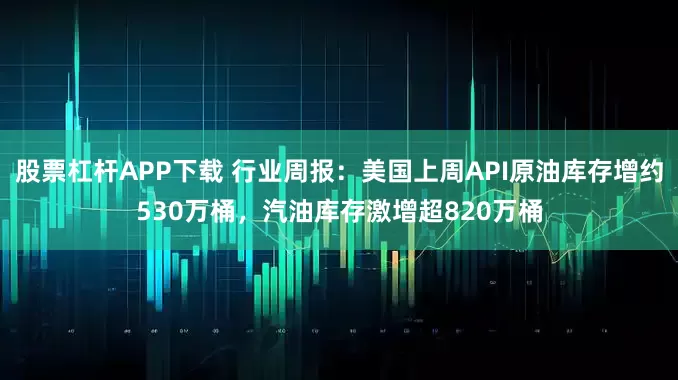 股票杠杆APP下载 行业周报：美国上周API原油库存增约530万桶，汽油库存激增超820万桶