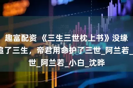 趣富配资 《三生三世枕上书》没缘分？凤九追了三生，帝君用命护了三世_阿兰若_小白_沈晔