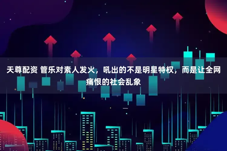 天尊配资 管乐对素人发火，吼出的不是明星特权，而是让全网痛恨的社会乱象