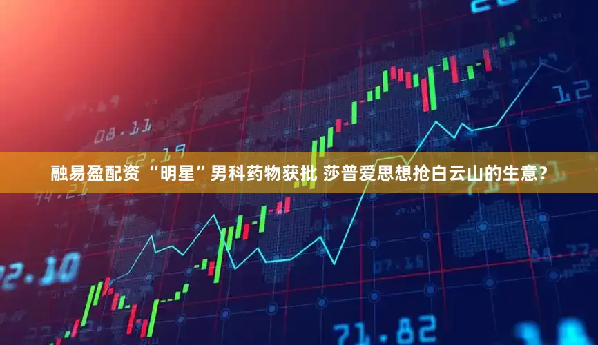 融易盈配资 “明星”男科药物获批 莎普爱思想抢白云山的生意？